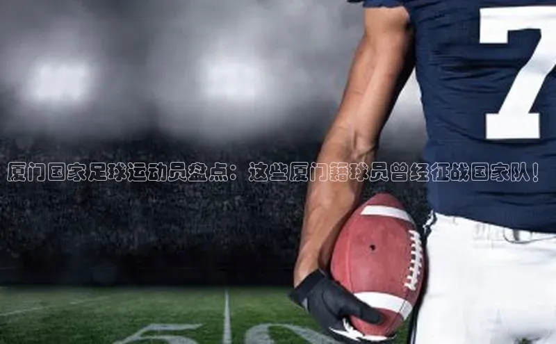 辉达娱乐app下载安装诸葛科技厦门国家足球运动员盘点：这些厦门籍球员曾经征战国家队！