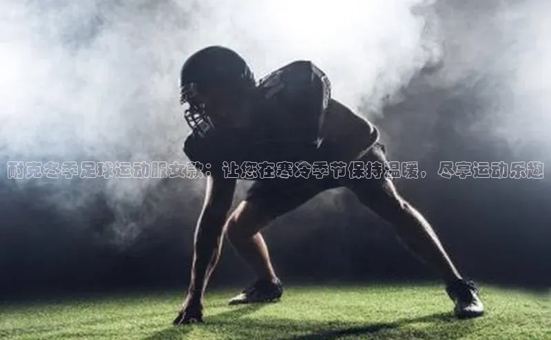 辉达注册官网入口登录百度数据开放平台耐克冬季足球运动服女款：让您在寒冷季节保持温暖，尽享运动乐趣