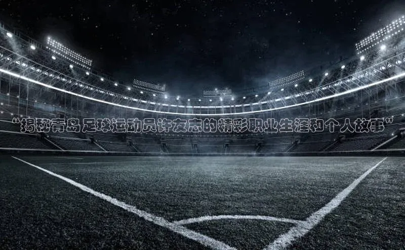 辉达娱乐注册和登录梯哥哥科技“揭秘青岛足球运动员许友志的精彩职业生涯和个人故事”