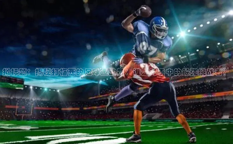 辉达娱乐平台app下载百度智能门户拟标题：揭秘打梅西的足球运动员：谁是对手中的最强挑战者？