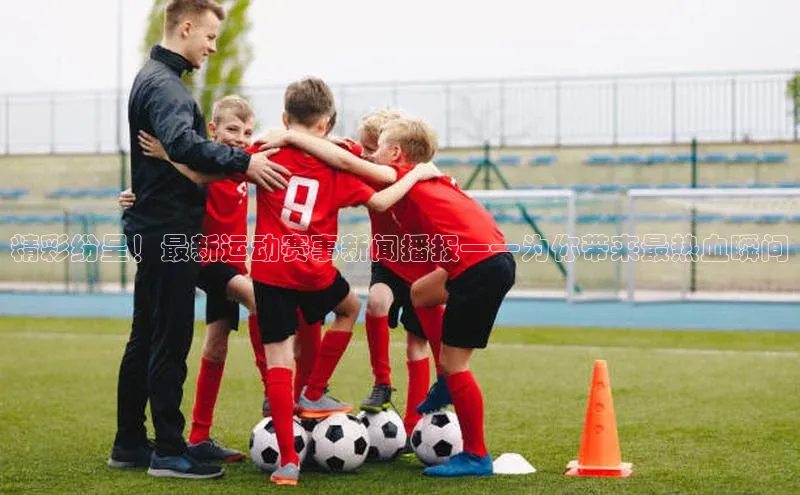 精彩纷呈！最新运动赛事新闻播报——为你带来最热血瞬间