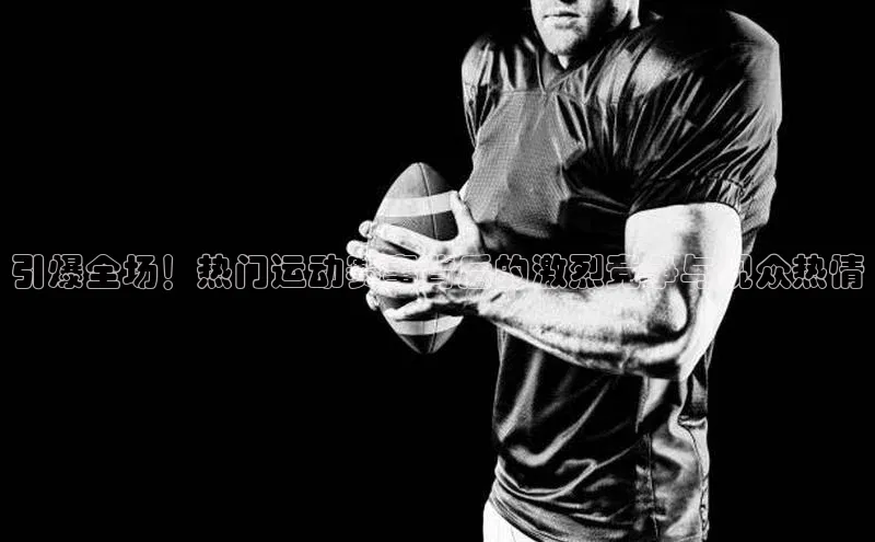 引爆全场！热门运动赛事背后的激烈竞争与观众热情