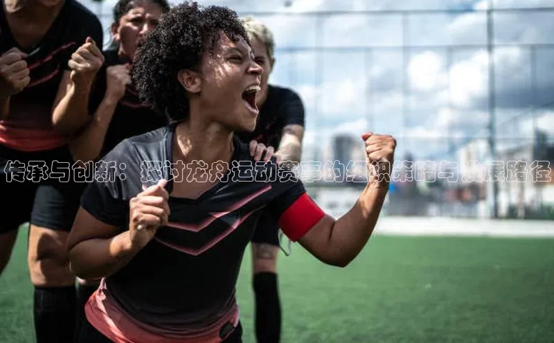 传承与创新：探讨龙舟运动赛事的组织策略与发展路径