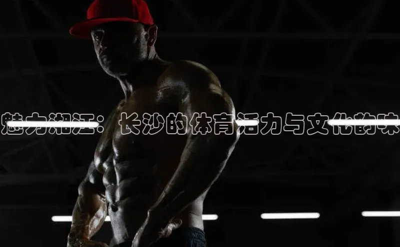 魅力湘江：长沙的体育活力与文化韵味