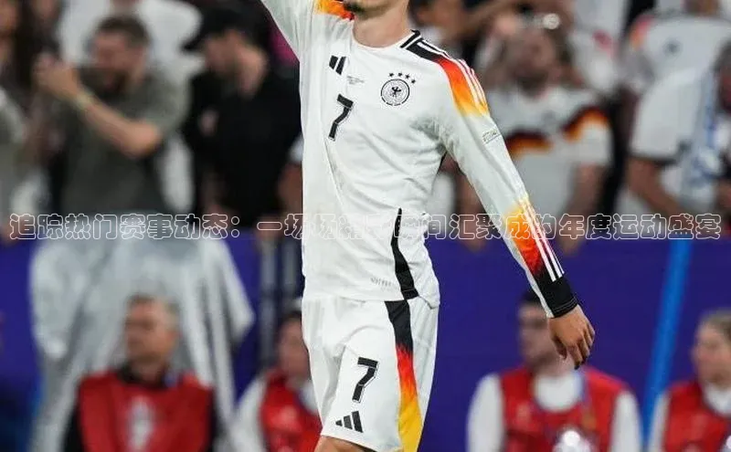 追踪热门赛事动态：一场场精彩瞬间汇聚成的年度运动盛宴