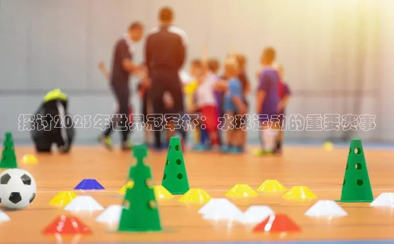 探讨2023年世界冠军杯：水球运动的重要赛事